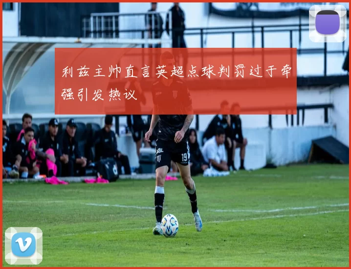利兹主帅直言英超点球判罚过于牵强引发热议