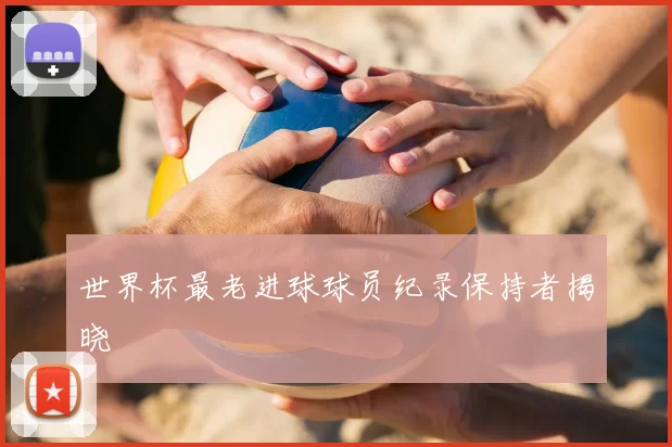 世界杯最老进球球员纪录保持者揭晓