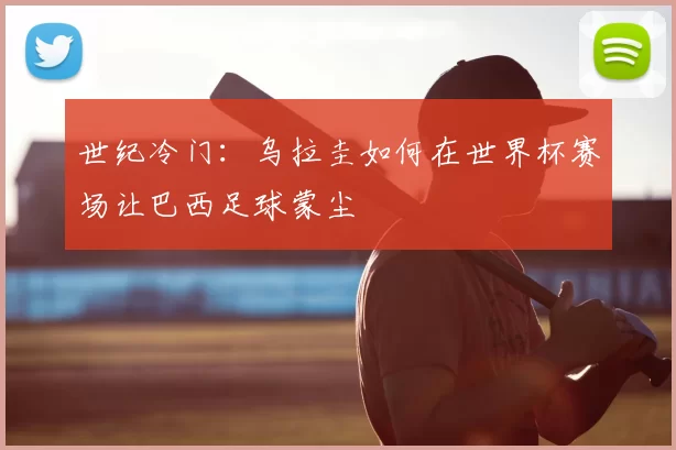 世纪冷门:乌拉圭如何在世界杯赛场让巴西足球蒙尘