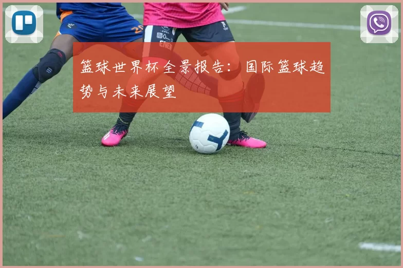 篮球世界杯全景报告：国际篮球趋势与未来展望