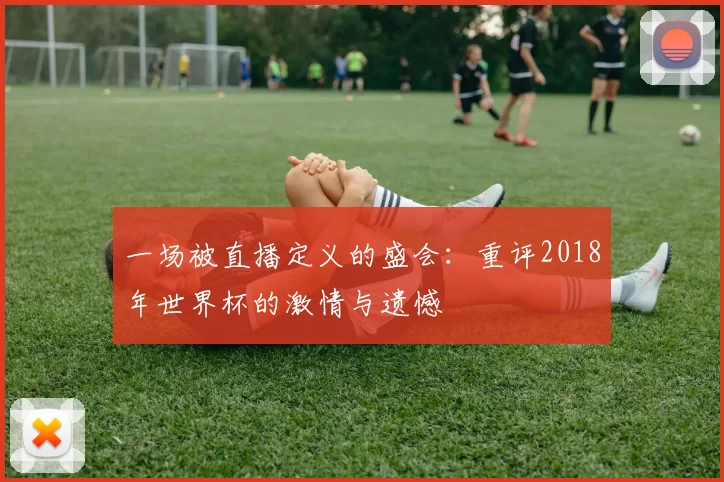 一场被直播定义的盛会:重评2018年世界杯的激情与遗憾