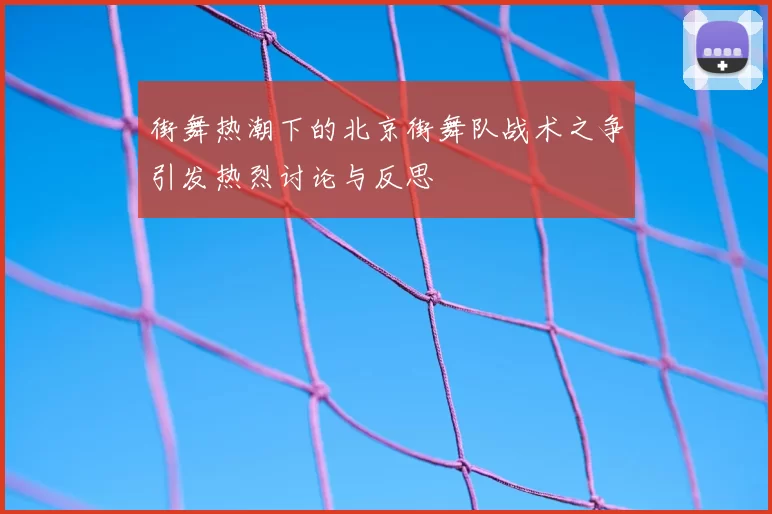 街舞热潮下的北京街舞队战术之争引发热烈讨论与反思