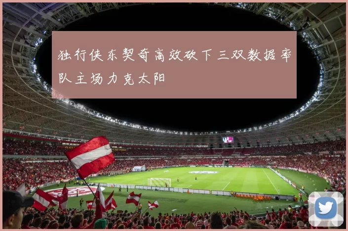 独行侠东契奇高效砍下三双数据率队主场力克太阳