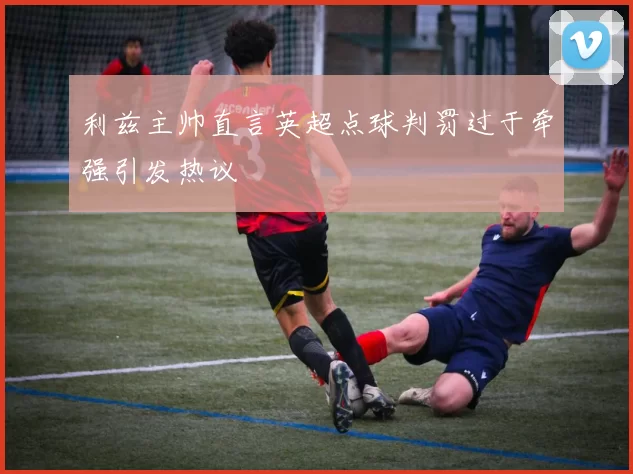 利兹主帅直言英超点球判罚过于牵强引发热议