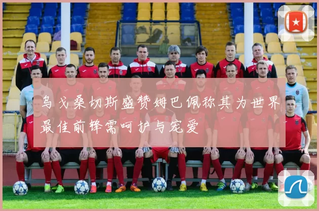 乌戈桑切斯盛赞姆巴佩称其为世界最佳前锋需呵护与宠爱