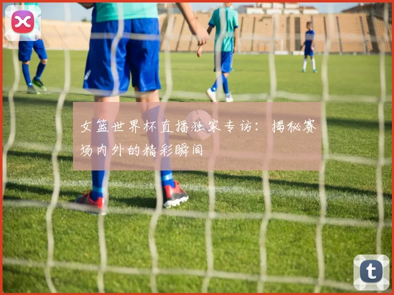 女篮世界杯直播独家专访：揭秘赛场内外的精彩瞬间