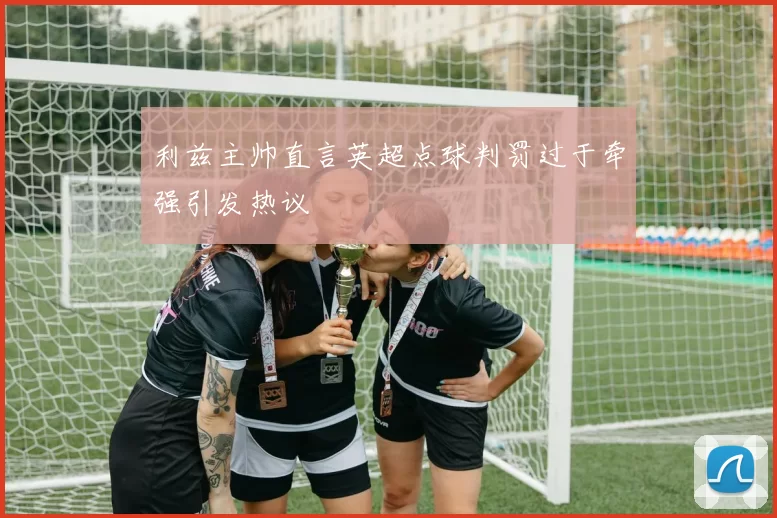 利兹主帅直言英超点球判罚过于牵强引发热议
