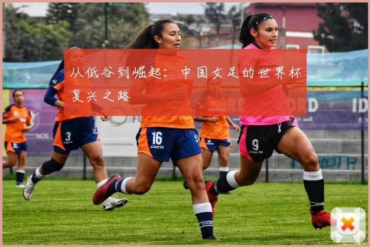 从低谷到崛起:中国女足的世界杯复兴之路