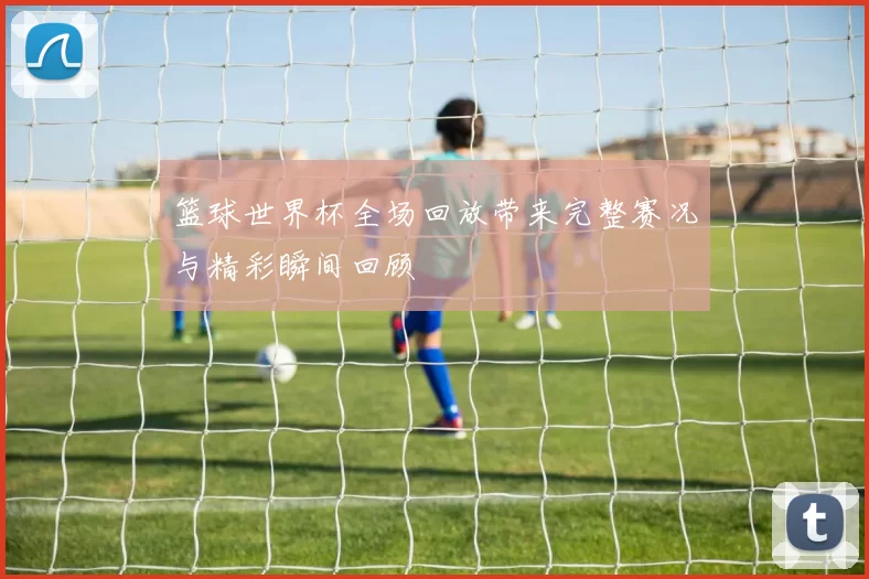 篮球世界杯全场回放带来完整赛况与精彩瞬间回顾