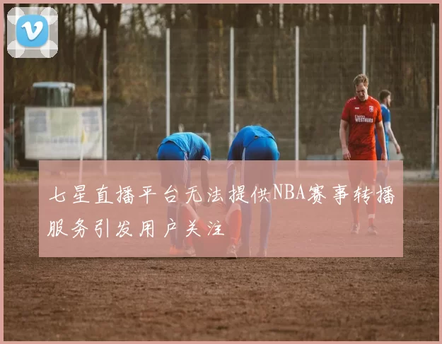 七星直播平台无法提供NBA赛事转播服务引发用户关注