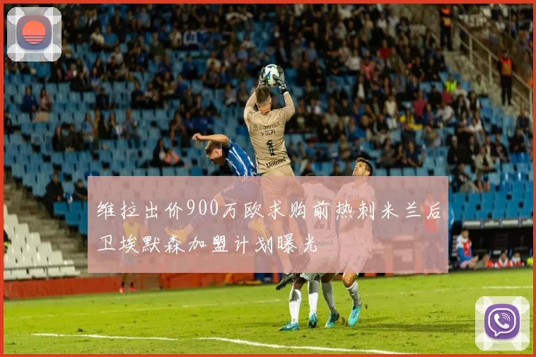 维拉出价900万欧求购前热刺米兰后卫埃默森加盟计划曝光