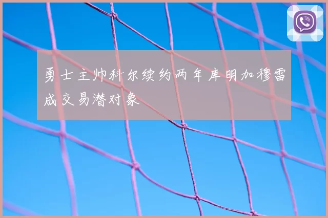 勇士主帅科尔续约两年库明加穆雷成交易潜对象