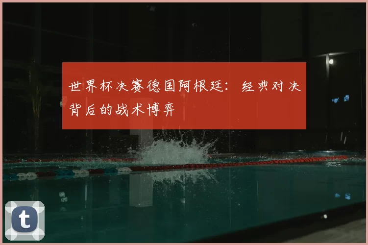 世界杯决赛德国阿根廷:经典对决背后的战术博弈