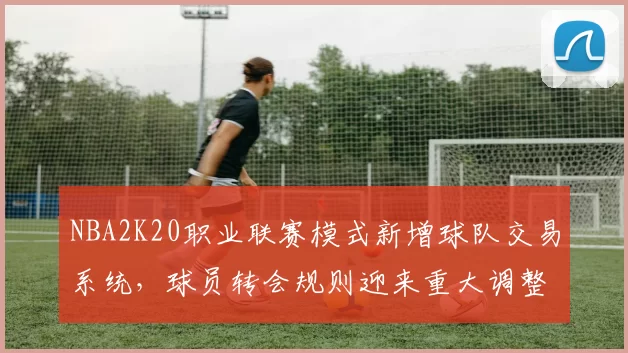NBA2K20职业联赛模式新增球队交易系统,球员转会规则迎来重大调整
