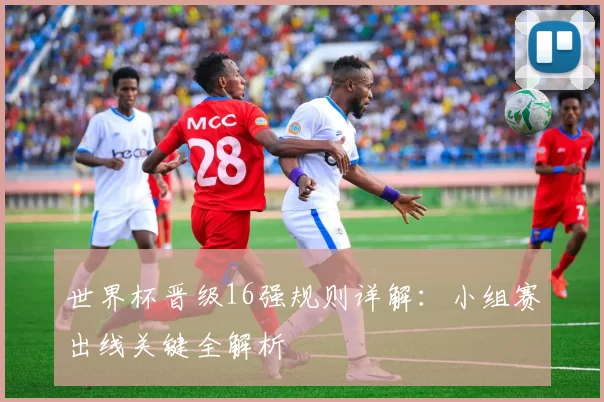 世界杯晋级16强规则详解:小组赛出线关键全解析