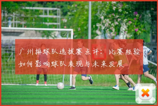 广州排球队选拔赛点评:比赛经验如何影响球队表现与未来发展