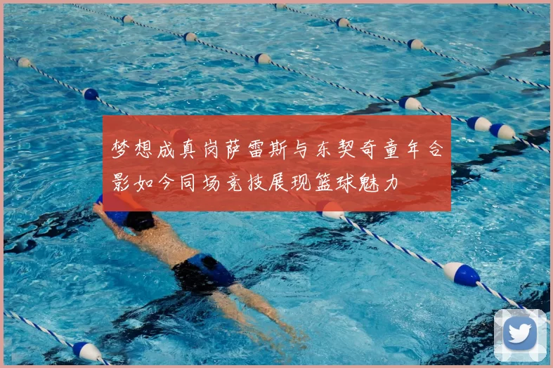 梦想成真岗萨雷斯与东契奇童年合影如今同场竞技展现篮球魅力