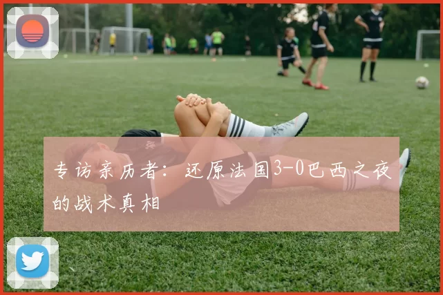 专访亲历者:还原法国3-0巴西之夜的战术真相