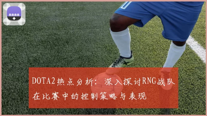 DOTA2热点分析：深入探讨RNG战队在比赛中的控制策略与表现
