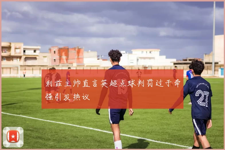 利兹主帅直言英超点球判罚过于牵强引发热议