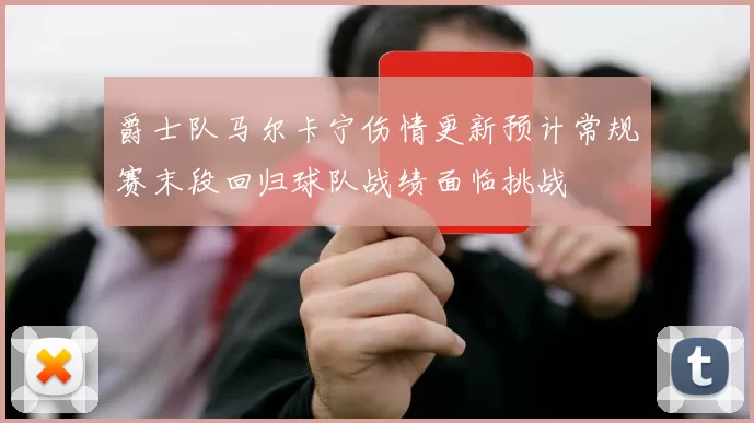 爵士队马尔卡宁伤情更新预计常规赛末段回归球队战绩面临挑战