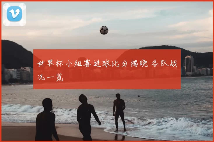 世界杯小组赛进球比分揭晓 各队战况一览