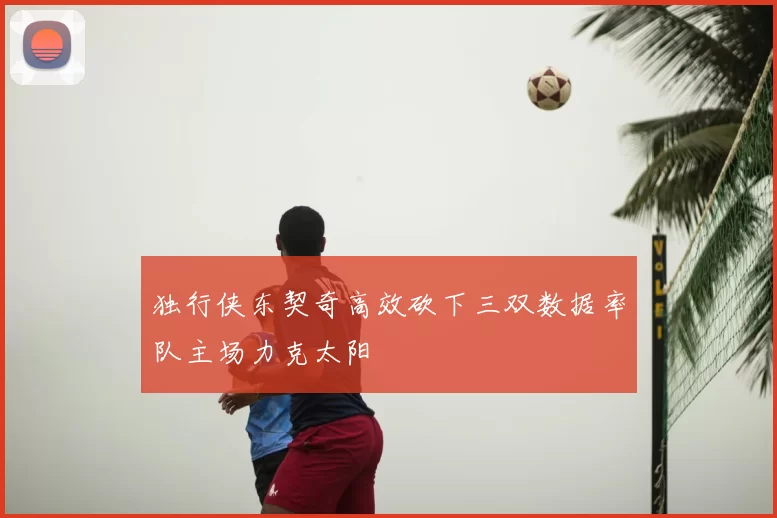 独行侠东契奇高效砍下三双数据率队主场力克太阳