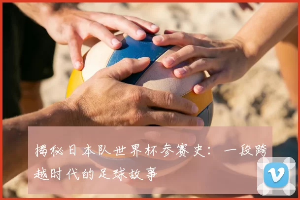 揭秘日本队世界杯参赛史：一段跨越时代的足球故事