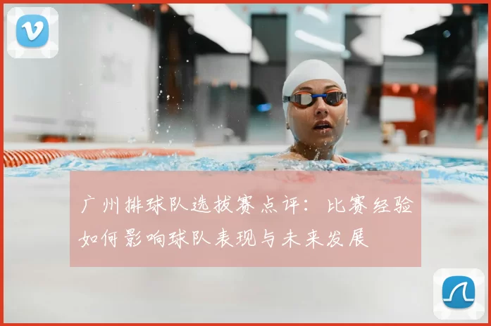 广州排球队选拔赛点评：比赛经验如何影响球队表现与未来发展