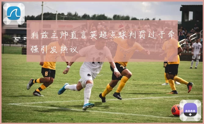 利兹主帅直言英超点球判罚过于牵强引发热议