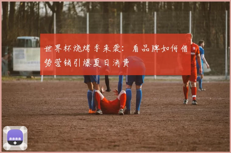 世界杯烧烤季来袭：看品牌如何借势营销引爆夏日消费