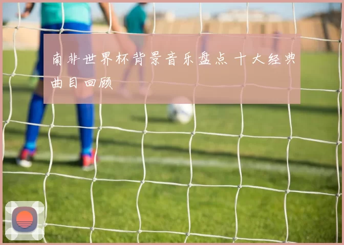 南非世界杯背景音乐盘点 十大经典曲目回顾