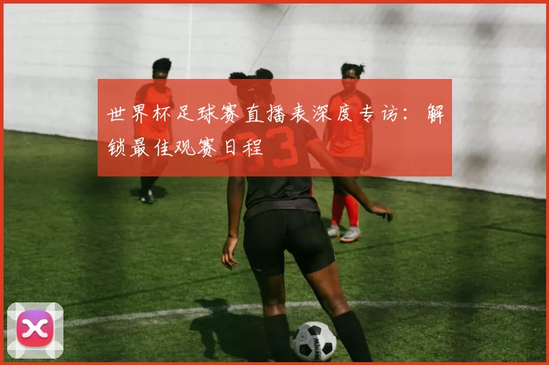 世界杯足球赛直播表深度专访:解锁最佳观赛日程