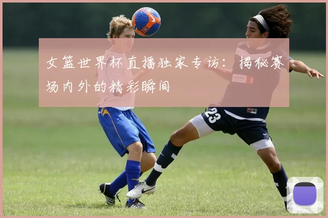 女篮世界杯直播独家专访:揭秘赛场内外的精彩瞬间