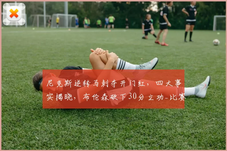 尼克斯逆转马刺夺开门红，四大事实揭晓，布伦森砍下30分立功_比赛_篮板_1