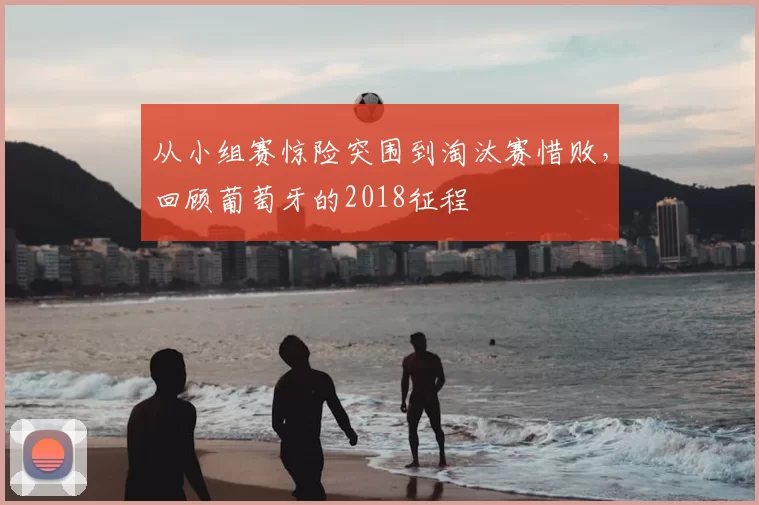 从小组赛惊险突围到淘汰赛惜败,回顾葡萄牙的2018征程