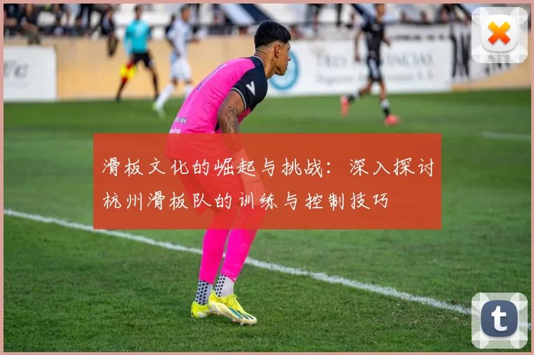 滑板文化的崛起与挑战:深入探讨杭州滑板队的训练与控制技巧