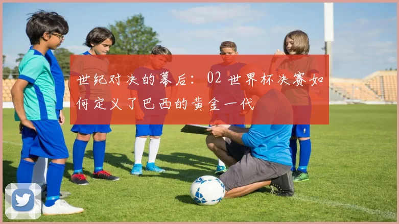 世纪对决的幕后:02 世界杯决赛如何定义了巴西的黄金一代