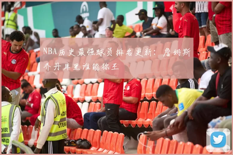 NBA历史最强球员排名更新:詹姆斯乔丹库里谁能称王