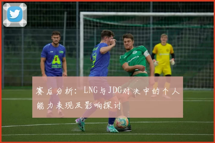 赛后分析:LNG与JDG对决中的个人能力表现及影响探讨