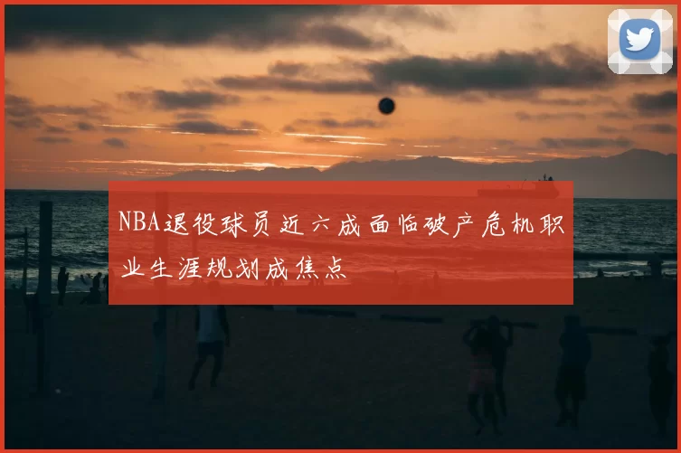 NBA退役球员近六成面临破产危机职业生涯规划成焦点