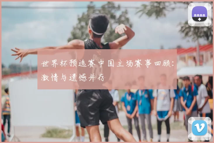 世界杯预选赛中国主场赛事回顾:激情与遗憾并存