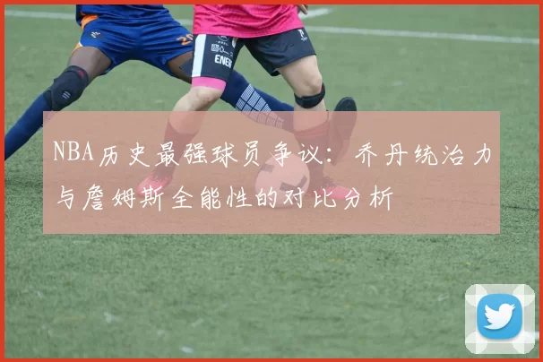 NBA历史最强球员争议:乔丹统治力与詹姆斯全能性的对比分析