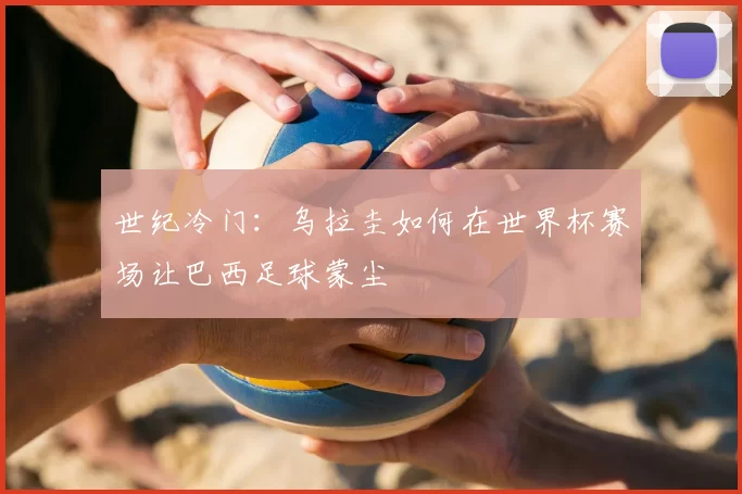 世纪冷门:乌拉圭如何在世界杯赛场让巴西足球蒙尘
