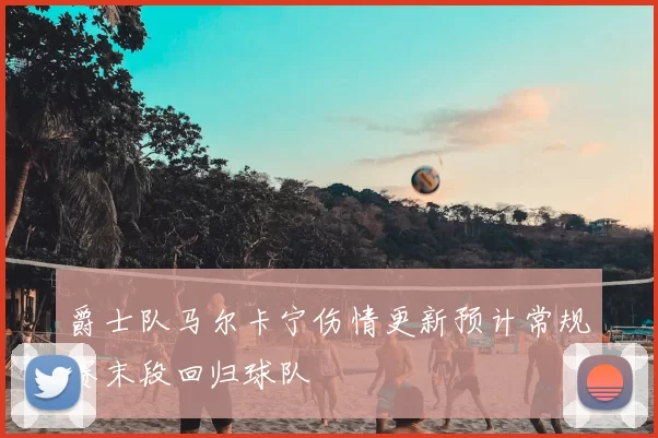 爵士队马尔卡宁伤情更新预计常规赛末段回归球队