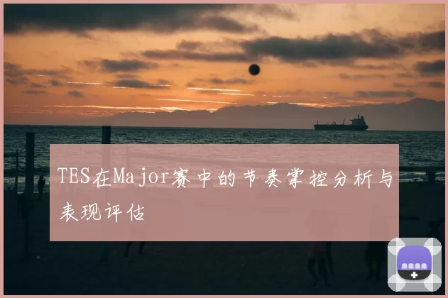 TES在Major赛中的节奏掌控分析与表现评估