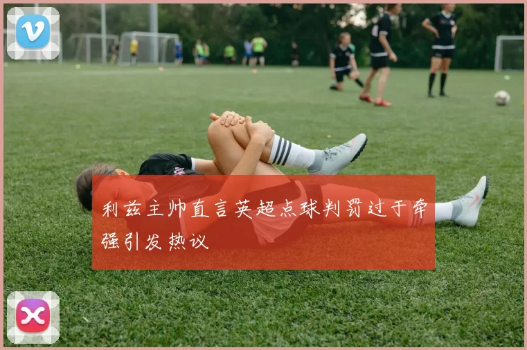利兹主帅直言英超点球判罚过于牵强引发热议