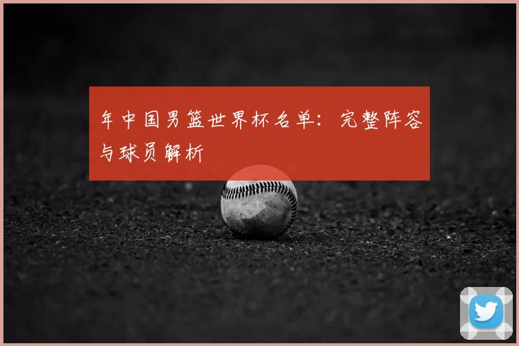 年中国男篮世界杯名单:完整阵容与球员解析