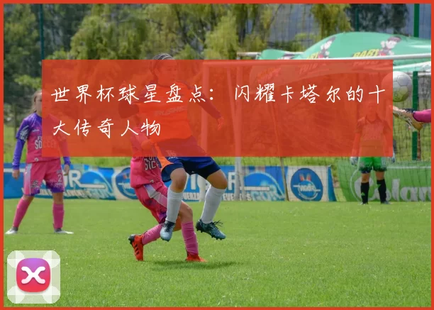 世界杯球星盘点:闪耀卡塔尔的十大传奇人物
