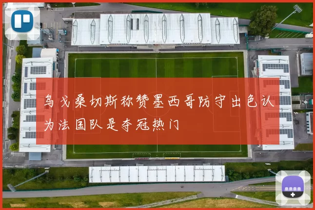 乌戈桑切斯称赞墨西哥防守出色认为法国队是夺冠热门